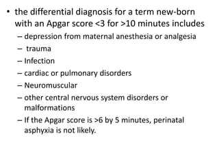 • the differential diagnosis for a term new-born
with an Apgar score <3 for >10 minutes includes
– depression from maternal anesthesia or analgesia
– trauma
– Infection
– cardiac or pulmonary disorders
– Neuromuscular
– other central nervous system disorders or
malformations
– If the Apgar score is >6 by 5 minutes, perinatal
asphyxia is not likely.
 