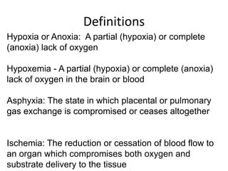 Definitions
Hypoxia or Anoxia: A partial (hypoxia) or complete
(anoxia) lack of oxygen
Hypoxemia - A partial (hypoxia) or complete (anoxia)
lack of oxygen in the brain or blood
Asphyxia: The state in which placental or pulmonary
gas exchange is compromised or ceases altogether
Ischemia: The reduction or cessation of blood flow to
an organ which compromises both oxygen and
substrate delivery to the tissue
 