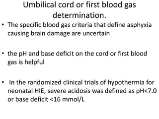 Umbilical cord or first blood gas
determination.
• The specific blood gas criteria that define asphyxia
causing brain damage are uncertain
• the pH and base deficit on the cord or first blood
gas is helpful
• In the randomized clinical trials of hypothermia for
neonatal HIE, severe acidosis was defined as pH<7.0
or base deficit <16 mmol/L
 