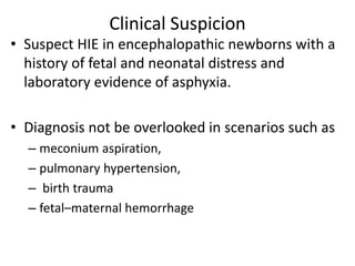 Clinical Suspicion
• Suspect HIE in encephalopathic newborns with a
history of fetal and neonatal distress and
laboratory evidence of asphyxia.
• Diagnosis not be overlooked in scenarios such as
– meconium aspiration,
– pulmonary hypertension,
– birth trauma
– fetal–maternal hemorrhage
 