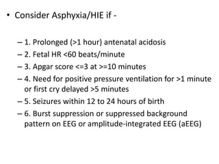• Consider Asphyxia/HIE if -
– 1. Prolonged (>1 hour) antenatal acidosis
– 2. Fetal HR <60 beats/minute
– 3. Apgar score <=3 at >=10 minutes
– 4. Need for positive pressure ventilation for >1 minute
or first cry delayed >5 minutes
– 5. Seizures within 12 to 24 hours of birth
– 6. Burst suppression or suppressed background
pattern on EEG or amplitude-integrated EEG (aEEG)
 