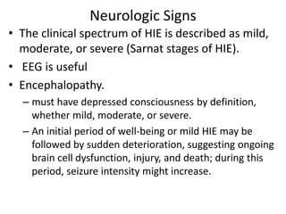 Neurologic Signs
• The clinical spectrum of HIE is described as mild,
moderate, or severe (Sarnat stages of HIE).
• EEG is useful
• Encephalopathy.
– must have depressed consciousness by definition,
whether mild, moderate, or severe.
– An initial period of well-being or mild HIE may be
followed by sudden deterioration, suggesting ongoing
brain cell dysfunction, injury, and death; during this
period, seizure intensity might increase.
 