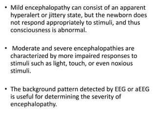 • Mild encephalopathy can consist of an apparent
hyperalert or jittery state, but the newborn does
not respond appropriately to stimuli, and thus
consciousness is abnormal.
• Moderate and severe encephalopathies are
characterized by more impaired responses to
stimuli such as light, touch, or even noxious
stimuli.
• The background pattern detected by EEG or aEEG
is useful for determining the severity of
encephalopathy.
 