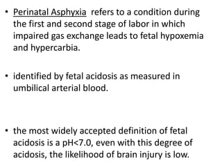 • Perinatal Asphyxia refers to a condition during
the first and second stage of labor in which
impaired gas exchange leads to fetal hypoxemia
and hypercarbia.
• identified by fetal acidosis as measured in
umbilical arterial blood.
• the most widely accepted definition of fetal
acidosis is a pH<7.0, even with this degree of
acidosis, the likelihood of brain injury is low.
 