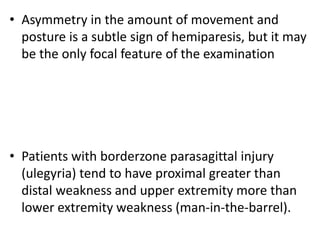 • Asymmetry in the amount of movement and
posture is a subtle sign of hemiparesis, but it may
be the only focal feature of the examination
• Patients with borderzone parasagittal injury
(ulegyria) tend to have proximal greater than
distal weakness and upper extremity more than
lower extremity weakness (man-in-the-barrel).
 