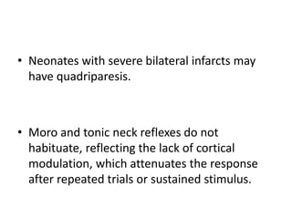 • Neonates with severe bilateral infarcts may
have quadriparesis.
• Moro and tonic neck reflexes do not
habituate, reflecting the lack of cortical
modulation, which attenuates the response
after repeated trials or sustained stimulus.
 