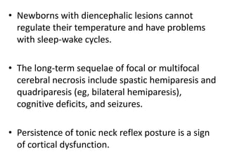 • Newborns with diencephalic lesions cannot
regulate their temperature and have problems
with sleep-wake cycles.
• The long-term sequelae of focal or multifocal
cerebral necrosis include spastic hemiparesis and
quadriparesis (eg, bilateral hemiparesis),
cognitive deficits, and seizures.
• Persistence of tonic neck reflex posture is a sign
of cortical dysfunction.
 