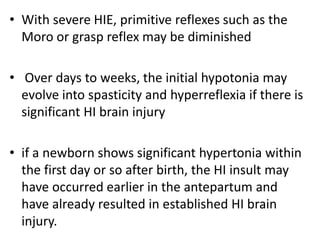 • With severe HIE, primitive reflexes such as the
Moro or grasp reflex may be diminished
• Over days to weeks, the initial hypotonia may
evolve into spasticity and hyperreflexia if there is
significant HI brain injury
• if a newborn shows significant hypertonia within
the first day or so after birth, the HI insult may
have occurred earlier in the antepartum and
have already resulted in established HI brain
injury.
 