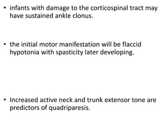 • infants with damage to the corticospinal tract may
have sustained ankle clonus.
• the initial motor manifestation will be flaccid
hypotonia with spasticity later developing.
• Increased active neck and trunk extensor tone are
predictors of quadriparesis.
 
