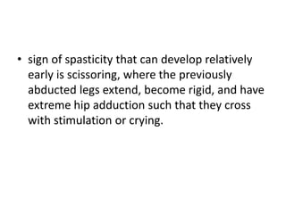 • sign of spasticity that can develop relatively
early is scissoring, where the previously
abducted legs extend, become rigid, and have
extreme hip adduction such that they cross
with stimulation or crying.
 