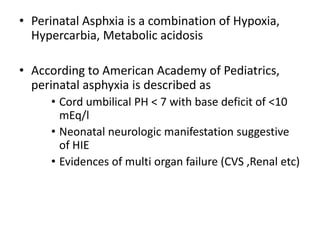 • Perinatal Asphxia is a combination of Hypoxia,
Hypercarbia, Metabolic acidosis
• According to American Academy of Pediatrics,
perinatal asphyxia is described as
• Cord umbilical PH < 7 with base deficit of <10
mEq/l
• Neonatal neurologic manifestation suggestive
of HIE
• Evidences of multi organ failure (CVS ,Renal etc)
 