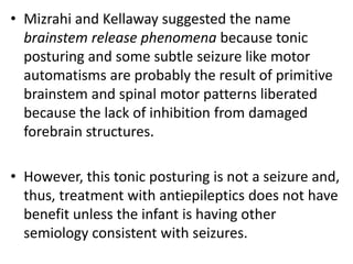 • Mizrahi and Kellaway suggested the name
brainstem release phenomena because tonic
posturing and some subtle seizure like motor
automatisms are probably the result of primitive
brainstem and spinal motor patterns liberated
because the lack of inhibition from damaged
forebrain structures.
• However, this tonic posturing is not a seizure and,
thus, treatment with antiepileptics does not have
benefit unless the infant is having other
semiology consistent with seizures.
 