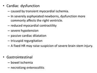 • Cardiac dysfunction
– caused by transient myocardial ischemia.
– In severely asphyxiated newborns, dysfunction more
commonly affects the right ventricle.
– reduced myocardial contractility
– severe hypotension
– passive cardiac dilatation
– tricuspid regurgitation
– A fixed HR may raise suspicion of severe brain stem injury.
• Gastrointestinal
– bowel ischemia
– necrotizng enterocolitis
 