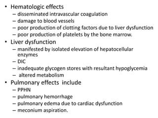 • Hematologic effects
– disseminated intravascular coagulation
– damage to blood vessels
– poor production of clotting factors due to liver dysfunction
– poor production of platelets by the bone marrow.
• Liver dysfunction
– manifested by isolated elevation of hepatocellular
enzymes
– DIC
– inadequate glycogen stores with resultant hypoglycemia
– altered metabolism
• Pulmonary effects include
– PPHN
– pulmonary hemorrhage
– pulmonary edema due to cardiac dysfunction
– meconium aspiration.
 