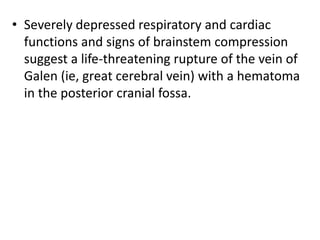 • Severely depressed respiratory and cardiac
functions and signs of brainstem compression
suggest a life-threatening rupture of the vein of
Galen (ie, great cerebral vein) with a hematoma
in the posterior cranial fossa.
 