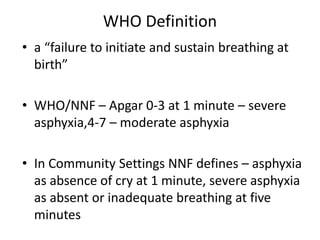 WHO Definition
• a “failure to initiate and sustain breathing at
birth”
• WHO/NNF – Apgar 0-3 at 1 minute – severe
asphyxia,4-7 – moderate asphyxia
• In Community Settings NNF defines – asphyxia
as absence of cry at 1 minute, severe asphyxia
as absent or inadequate breathing at five
minutes
 
