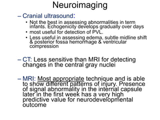 Neuroimaging
– Cranial ultrasound:
• Not the best in assessing abnormalities in term
infants. Echogenicity develops gradually over days
• most useful for detection of PVL.
• Less useful in assessing edema, subtle midline shift
& posterior fossa hemorrhage & ventricular
compression
– CT: Less sensitive than MRI for detecting
changes in the central gray nuclei
– MRI: Most appropriate technique and is able
to show different patterns of injury. Presence
of signal abnormality in the internal capsule
later in the first week has a very high
predictive value for neurodevelopmental
outcome
 