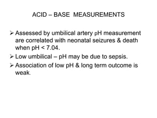 ACID – BASE MEASUREMENTS
 Assessed by umbilical artery pH measurement
are correlated with neonatal seizures & death
when pH < 7.04.
 Low umbilical – pH may be due to sepsis.
 Association of low pH & long term outcome is
weak.
 