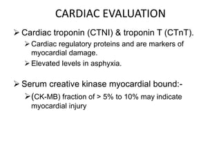 CARDIAC EVALUATION
 Cardiac troponin (CTNI) & troponin T (CTnT).
Cardiac regulatory proteins and are markers of
myocardial damage.
Elevated levels in asphyxia.
 Serum creative kinase myocardial bound:-
(CK-MB) fraction of > 5% to 10% may indicate
myocardial injury
 