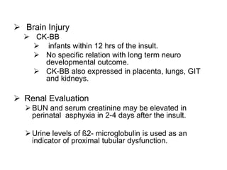  Brain Injury
 CK-BB
 infants within 12 hrs of the insult.
 No specific relation with long term neuro
developmental outcome.
 CK-BB also expressed in placenta, lungs, GIT
and kidneys.
 Renal Evaluation
BUN and serum creatinine may be elevated in
perinatal asphyxia in 2-4 days after the insult.
Urine levels of ß2- microglobulin is used as an
indicator of proximal tubular dysfunction.
 
