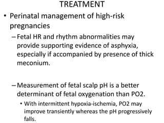 TREATMENT
• Perinatal management of high-risk
pregnancies
–Fetal HR and rhythm abnormalities may
provide supporting evidence of asphyxia,
especially if accompanied by presence of thick
meconium.
–Measurement of fetal scalp pH is a better
determinant of fetal oxygenation than PO2.
• With intermittent hypoxia-ischemia, PO2 may
improve transiently whereas the pH progressively
falls.
 