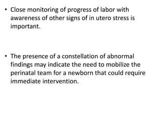• Close monitoring of progress of labor with
awareness of other signs of in utero stress is
important.
• The presence of a constellation of abnormal
findings may indicate the need to mobilize the
perinatal team for a newborn that could require
immediate intervention.
 