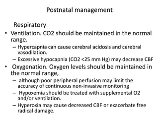 Postnatal management
• Ventilation. CO2 should be maintained in the normal
range.
– Hypercapnia can cause cerebral acidosis and cerebral
vasodilation.
– Excessive hypocapnia (CO2 <25 mm Hg) may decrease CBF
• Oxygenation. Oxygen levels should be maintained in
the normal range,
– although poor peripheral perfusion may limit the
accuracy of continuous non-invasive monitoring
– Hypoxemia should be treated with supplemental O2
and/or ventilation.
– Hyperoxia may cause decreased CBF or exacerbate free
radical damage.
Respiratory
 