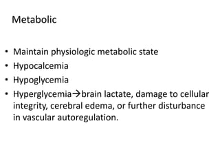 • Maintain physiologic metabolic state
• Hypocalcemia
• Hypoglycemia
• Hyperglycemiabrain lactate, damage to cellular
integrity, cerebral edema, or further disturbance
in vascular autoregulation.
Metabolic
 
