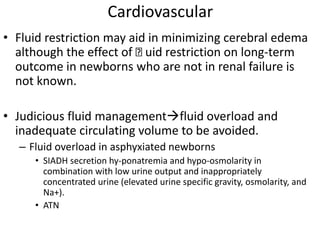 Cardiovascular
• Fluid restriction may aid in minimizing cerebral edema
although the effect of uid restriction on long-term
outcome in newborns who are not in renal failure is
not known.
• Judicious fluid managementfluid overload and
inadequate circulating volume to be avoided.
– Fluid overload in asphyxiated newborns
• SIADH secretion hy-ponatremia and hypo-osmolarity in
combination with low urine output and inappropriately
concentrated urine (elevated urine specific gravity, osmolarity, and
Na+).
• ATN
 