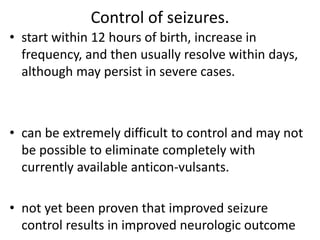 Control of seizures.
• start within 12 hours of birth, increase in
frequency, and then usually resolve within days,
although may persist in severe cases.
• can be extremely difficult to control and may not
be possible to eliminate completely with
currently available anticon-vulsants.
• not yet been proven that improved seizure
control results in improved neurologic outcome
 