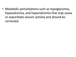 • Metabolic perturbations such as hypoglycemia,
hypocalcemia, and hyponatremia that may cause
or exacerbate seizure activity and should be
corrected.
 