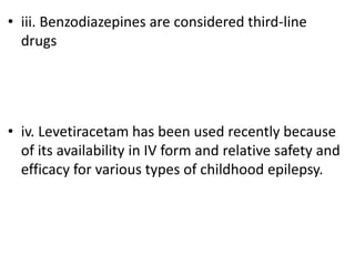 • iii. Benzodiazepines are considered third-line
drugs
• iv. Levetiracetam has been used recently because
of its availability in IV form and relative safety and
efficacy for various types of childhood epilepsy.
 