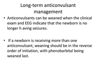 Long-term anticonvulsant
management
• Anticonvulsants can be weaned when the clinical
exam and EEG indicate that the newborn is no
longer h aving seizures.
• If a newborn is receiving more than one
anticonvulsant, weaning should be in the reverse
order of initiation, with phenobarbital being
weaned last.
 