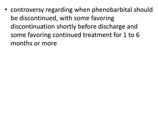 • controversy regarding when phenobarbital should
be discontinued, with some favoring
discontinuation shortly before discharge and
some favoring continued treatment for 1 to 6
months or more
 