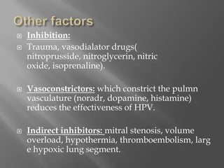  Inhibition:
 Trauma, vasodialator drugs(
nitroprusside, nitroglycerin, nitric
oxide, isoprenaline).
 Vasoconstrictors: which constrict the pulmn
vasculature (noradr, dopamine, histamine)
reduces the effectiveness of HPV.
 Indirect inhibitors: mitral stenosis, volume
overload, hypothermia, thromboembolism, larg
e hypoxic lung segment.
 