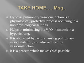  Hypoxic pulmonary vasoconstriction is a
physiological, protective process occurring in a
non physiological settings.
 Helps in minimising the V/Q mismatch in a
hypoxic lung.
 It is abolished by factors causing pulmonary
vasodialatation, and also reduced by
vasoconstrictors.
 It is a process which makes OLV possible.
 