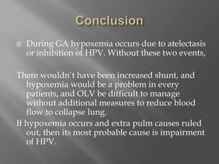  During GA hypoxemia occurs due to atelectasis
or inhibition of HPV. Without these two events,
There wouldn’t have been increased shunt, and
hypoxemia would be a problem in every
patients, and OLV be difficult to manage
without additional measures to reduce blood
flow to collapse lung.
If hypoxemia occurs and extra pulm causes ruled
out, then its most probable cause is impairment
of HPV.
 