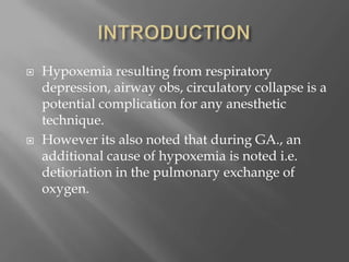  Hypoxemia resulting from respiratory
depression, airway obs, circulatory collapse is a
potential complication for any anesthetic
technique.
 However its also noted that during GA., an
additional cause of hypoxemia is noted i.e.
detioriation in the pulmonary exchange of
oxygen.
 