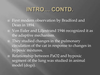  First modern observation by Bradford and
Dean in 1894.
 Von Euler and Liljestrand 1946 recognized it as
the adaptive mechanism.
 They studied changes in the pulmonary
circulation of the cat in response to changes in
hypoxic mixtures.
 Relationship between PaO2 and hypoxic
segment of the lung was studied in animal
model (dogs).
 
