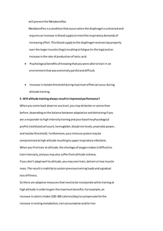 will preventthe Metaboreflex.
Metaboreflex isaconditionthatoccurswhenthe diaphragmisuntrainedand
requiresanincrease inbloodsupplytomeetthe respiratorydemandsof
increasingeffort.Thisbloodsupplytothe diaphragmreceivestopproperty
over the largermuscles(legs) resultingtofatigue (inthe legs) andan
increase inthe rate of productionof lactic acid.
 Psychological benefitsof knowingthatyouwere able totrainin an
environmentthatwasextremely painfulanddifficult.
 Increase inlactate thresholdduringmaximumeffortcanoccur during
altitude training.
5. Will altitude trainingalways resultin improvedperformance?
Whenyoucome back downto sealevel,youmaydobetteror worse than
before,dependingonthe balance betweenadaptationanddetrainingif you
are a respondertohighintensitytrainingandyourbaselinephysiological
profile (redbloodcellcount,hemoglobin,bloodironlevels,anaerobicpower,
and lactate threshold).Furthermore,yourimmunesystemmaybe
compromisedathighaltitude resultingtoupperrespiratoryinfections.
Whenyoufirsttrain at altitude,the shortage of oxygenmakesitdifficultto
trainintensely,andyoumayalso sufferfromaltitude sickness.
If you don't adaptwell toaltitude,youmayovertrain,detrainorlose muscle
mass.The resultisinabilitytosustainprevioustrainingloadsandagradual
lossof fitness.
So there are adaptive measuresthatneedtobe incorporate while trainingat
highaltitude inordertogain the maximumbenefits.Forexample,an
increase incaloricintake (100-300 calories/day) tocompensateforthe
increase inrestingmetabolism,ironconsumptionand/oriron
 