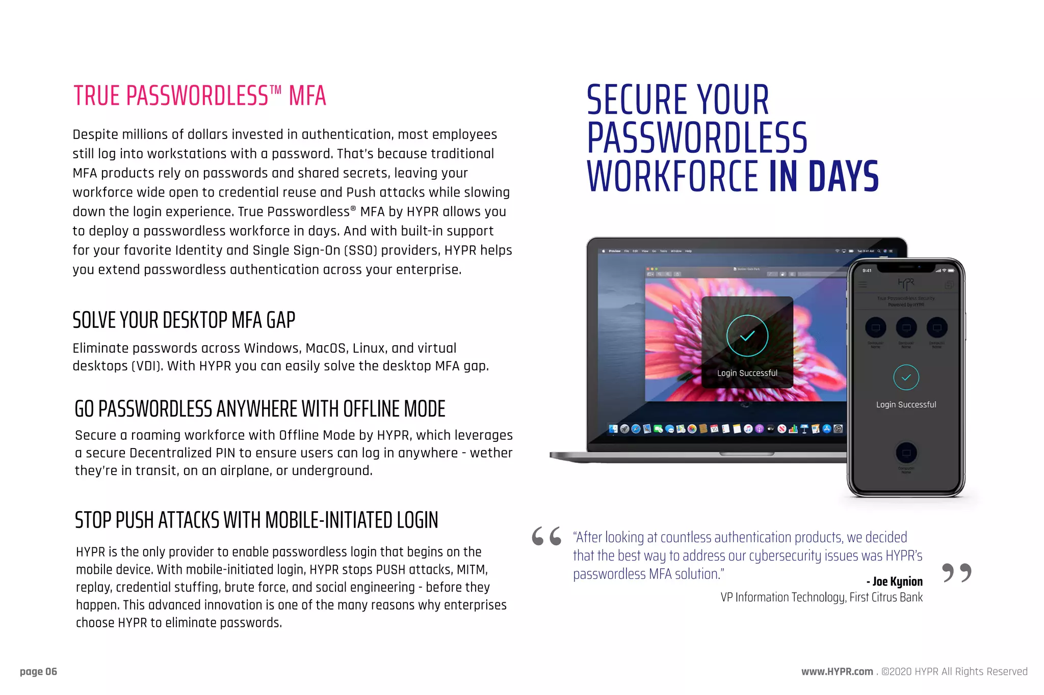 www.HYPR.com . ©2020 HYPR All Rights Reservedpage 06
TRUE PASSWORDLESS™ MFA SECURE YOUR
PASSWORDLESS
WORKFORCE IN DAYS
Despite millions of dollars invested in authentication, most employees
still log into workstations with a password. That’s because traditional
MFA products rely on passwords and shared secrets, leaving your
workforce wide open to credential reuse and Push attacks while slowing
down the login experience. True Passwordless® MFA by HYPR allows you
to deploy a passwordless workforce in days. And with built-in support
for your favorite Identity and Single Sign-On (SSO) providers, HYPR helps
you extend passwordless authentication across your enterprise.
Eliminate passwords across Windows, MacOS, Linux, and virtual
desktops (VDI). With HYPR you can easily solve the desktop MFA gap.
Secure a roaming workforce with Offline Mode by HYPR, which leverages
a secure Decentralized PIN to ensure users can log in anywhere - wether
they’re in transit, on an airplane, or underground.
“After looking at countless authentication products, we decided
that the best way to address our cybersecurity issues was HYPR’s
passwordless MFA solution.” - Joe Kynion
VP Information Technology, First Citrus Bank
SOLVE YOUR DESKTOP MFA GAP
GO PASSWORDLESS ANYWHERE WITH OFFLINE MODE
HYPR is the only provider to enable passwordless login that begins on the
mobile device. With mobile-initiated login, HYPR stops PUSH attacks, MITM,
replay, credential stuffing, brute force, and social engineering - before they
happen. This advanced innovation is one of the many reasons why enterprises
choose HYPR to eliminate passwords.
STOP PUSH ATTACKS WITH MOBILE-INITIATED LOGIN
 