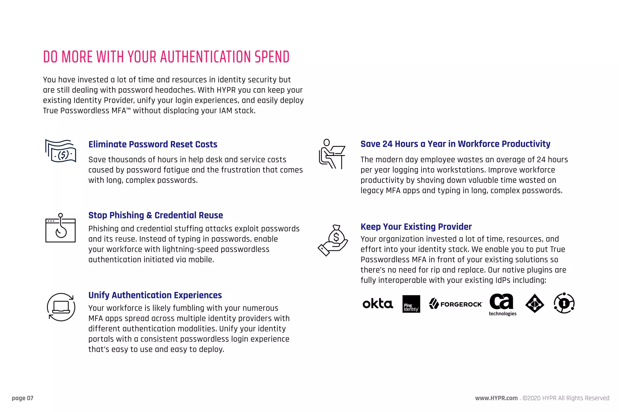 www.HYPR.com . ©2020 HYPR All Rights Reservedpage 07
You have invested a lot of time and resources in identity security but
are still dealing with password headaches. With HYPR you can keep your
existing Identity Provider, unify your login experiences, and easily deploy
True Passwordless MFA™ without displacing your IAM stack.
The modern day employee wastes an average of 24 hours
per year logging into workstations. Improve workforce
productivity by shaving down valuable time wasted on
legacy MFA apps and typing in long, complex passwords.
Your organization invested a lot of time, resources, and
effort into your identity stack. We enable you to put True
Passwordless MFA in front of your existing solutions so
there’s no need for rip and replace. Our native plugins are
fully interoperable with your existing IdPs including:
DO MORE WITH YOUR AUTHENTICATION SPEND
Save thousands of hours in help desk and service costs
caused by password fatigue and the frustration that comes
with long, complex passwords.
Phishing and credential stuffing attacks exploit passwords
and its reuse. Instead of typing in passwords, enable
your workforce with lightning-speed passwordless
authentication initiated via mobile.
Your workforce is likely fumbling with your numerous
MFA apps spread across multiple identity providers with
different authentication modalities. Unify your identity
portals with a consistent passwordless login experience
that’s easy to use and easy to deploy.
Eliminate Password Reset Costs
Stop Phishing & Credential Reuse
Unify Authentication Experiences
Save 24 Hours a Year in Workforce Productivity
Keep Your Existing Provider
 