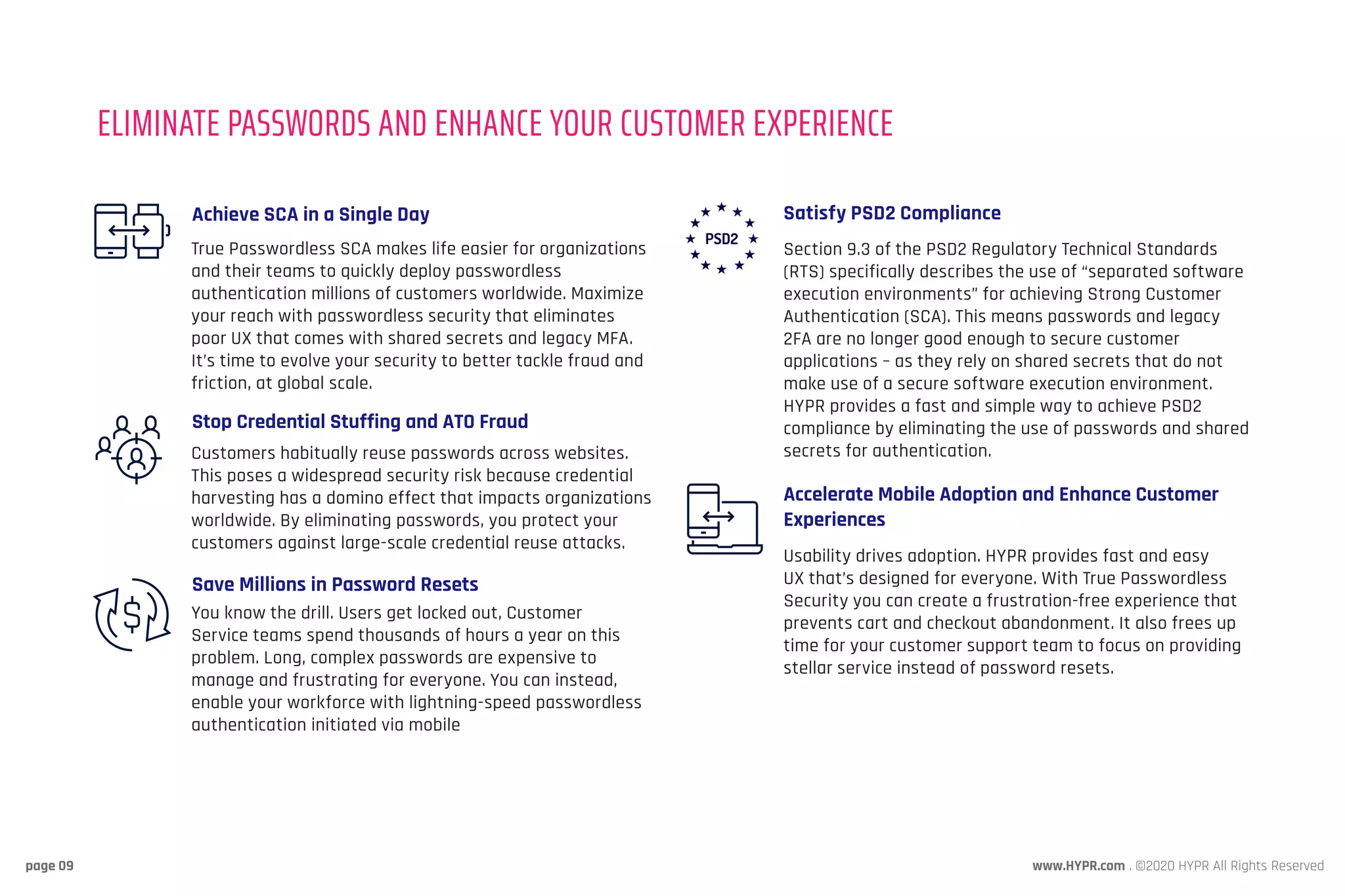 www.HYPR.com . ©2020 HYPR All Rights Reservedpage 09
True Passwordless SCA makes life easier for organizations
and their teams to quickly deploy passwordless
authentication millions of customers worldwide. Maximize
your reach with passwordless security that eliminates
poor UX that comes with shared secrets and legacy MFA.
It’s time to evolve your security to better tackle fraud and
friction, at global scale.
Customers habitually reuse passwords across websites.
This poses a widespread security risk because credential
harvesting has a domino effect that impacts organizations
worldwide. By eliminating passwords, you protect your
customers against large-scale credential reuse attacks.
You know the drill. Users get locked out, Customer
Service teams spend thousands of hours a year on this
problem. Long, complex passwords are expensive to
manage and frustrating for everyone. You can instead,
enable your workforce with lightning-speed passwordless
authentication initiated via mobile
Achieve SCA in a Single Day
Stop Credential Stuffing and ATO Fraud
Save Millions in Password Resets
Section 9.3 of the PSD2 Regulatory Technical Standards
(RTS) specifically describes the use of “separated software
execution environments” for achieving Strong Customer
Authentication (SCA). This means passwords and legacy
2FA are no longer good enough to secure customer
applications – as they rely on shared secrets that do not
make use of a secure software execution environment.
HYPR provides a fast and simple way to achieve PSD2
compliance by eliminating the use of passwords and shared
secrets for authentication.
Usability drives adoption. HYPR provides fast and easy
UX that’s designed for everyone. With True Passwordless
Security you can create a frustration-free experience that
prevents cart and checkout abandonment. It also frees up
time for your customer support team to focus on providing
stellar service instead of password resets.
Satisfy PSD2 Compliance
Accelerate Mobile Adoption and Enhance Customer
Experiences
ELIMINATE PASSWORDS AND ENHANCE YOUR CUSTOMER EXPERIENCE
 