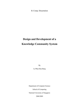 B. Comp. Dissertation




Design and Development of a
Knowledge Community System




                   By

           Le Phan Huu Bang




     Department of Computer Science

          School of Computing

     National University of Singapore

               2008/2009
 