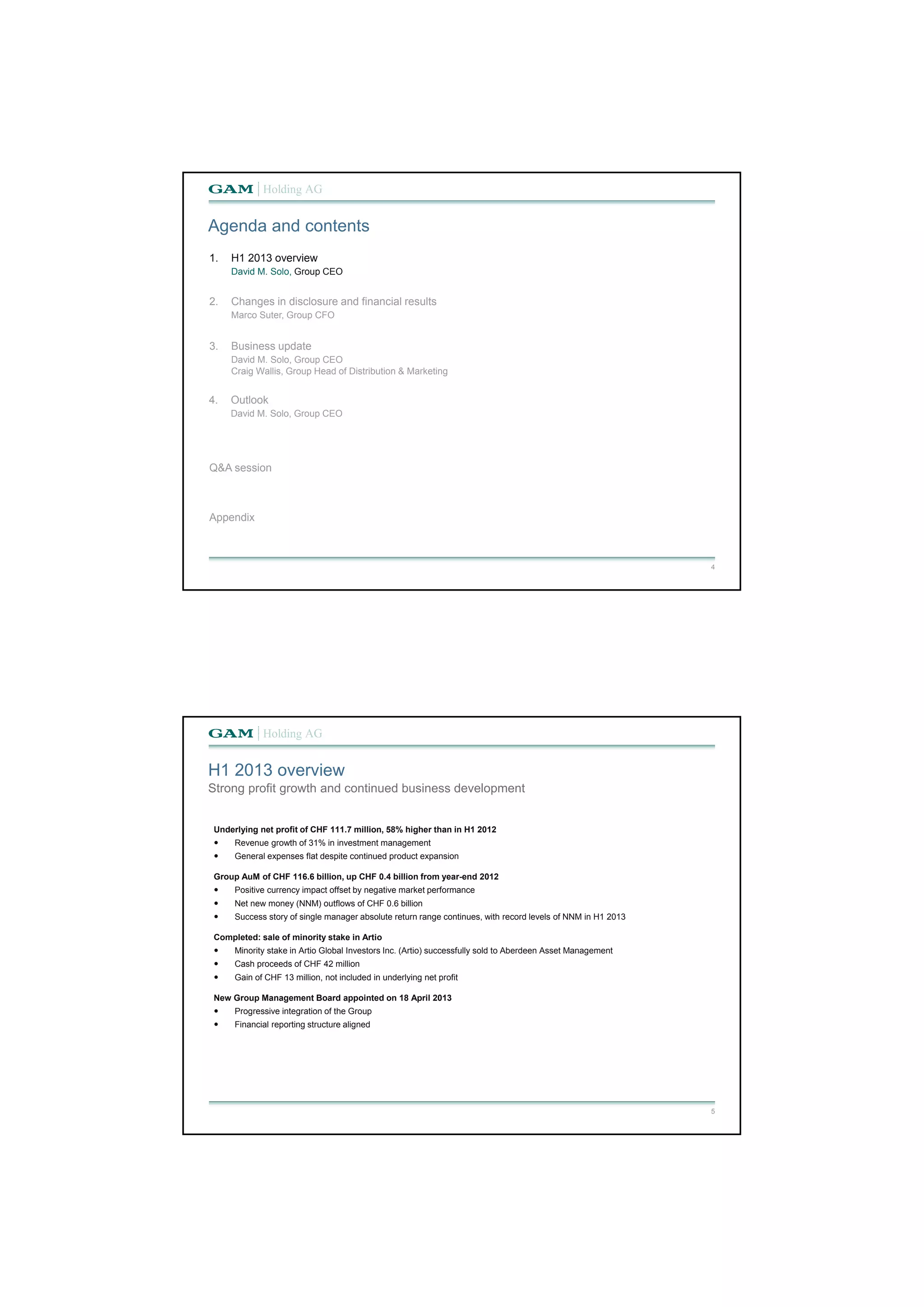 4 
Agenda and contents 
1. H1 2013 overview 
David M. Solo, Group CEO 
2. Changes in disclosure and financial results 
Marco Suter, Group CFO 
3. Business update 
David M. Solo, Group CEO 
Craig Wallis, Group Head of Distribution & Marketing 
4. Outlook 
David M. Solo, Group CEO 
Q&A session 
Appendix 
5 
H1 2013 overview 
Strong profit growth and continued business development 
Underlying net profit of CHF 111.7 million, 58% higher than in H1 2012 
 Revenue growth of 31% in investment management 
 General expenses flat despite continued product expansion 
Group AuM of CHF 116.6 billion, up CHF 0.4 billion from year-end 2012 
 Positive currency impact offset by negative market performance 
 Net new money (NNM) outflows of CHF 0.6 billion 
 Success story of single manager absolute return range continues, with record levels of NNM in H1 2013 
Completed: sale of minority stake in Artio 
 Minority stake in Artio Global Investors Inc. (Artio) successfully sold to Aberdeen Asset Management 
 Cash proceeds of CHF 42 million 
 Gain of CHF 13 million, not included in underlying net profit 
New Group Management Board appointed on 18 April 2013 
 Progressive integration of the Group 
 Financial reporting structure aligned 
 