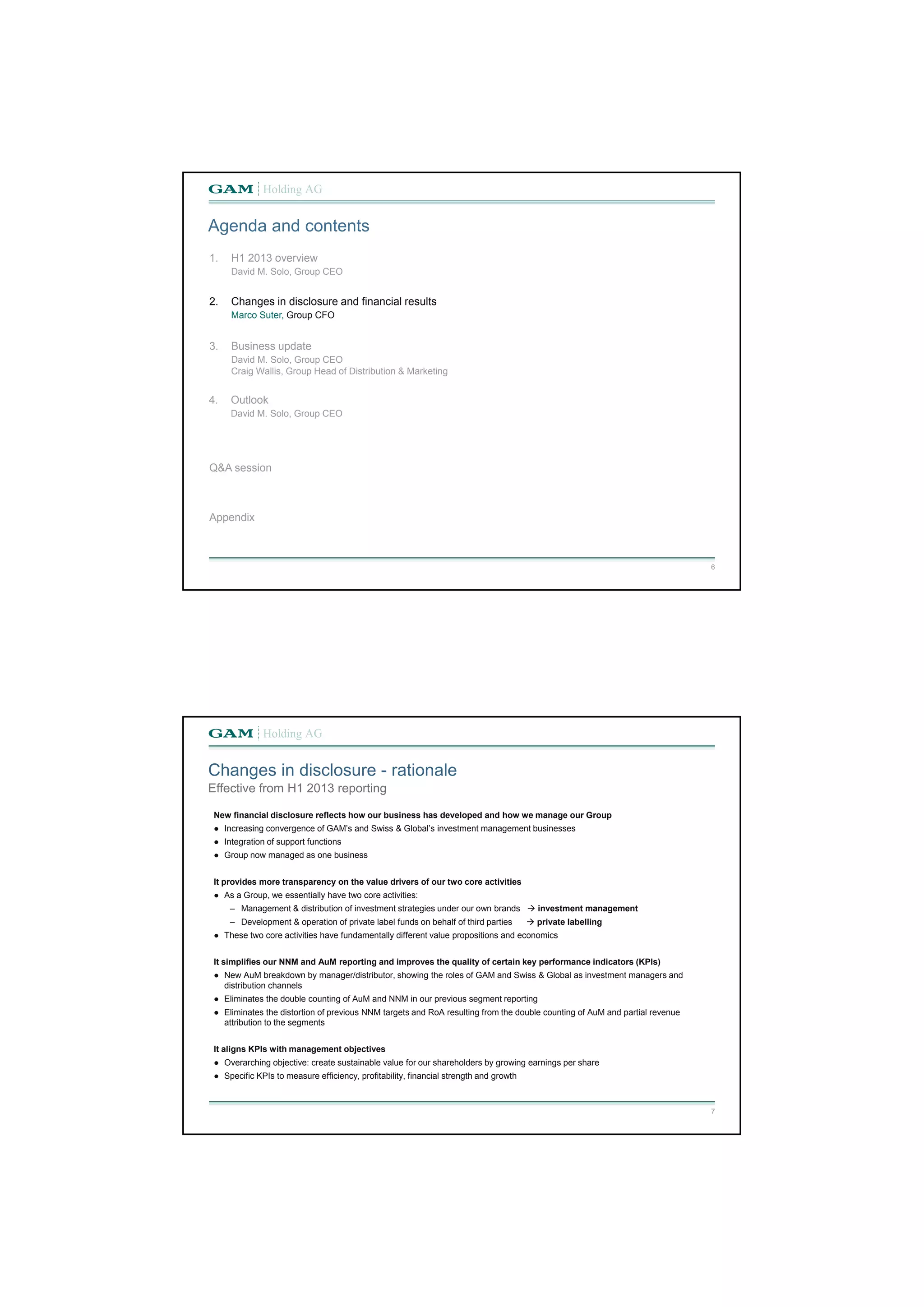 6 
Agenda and contents 
1. H1 2013 overview 
David M. Solo, Group CEO 
2. Changes in disclosure and financial results 
Marco Suter, Group CFO 
3. Business update 
David M. Solo, Group CEO 
Craig Wallis, Group Head of Distribution & Marketing 
4. Outlook 
David M. Solo, Group CEO 
Q&A session 
Appendix 
Changes in disclosure - rationale 
7 
Effective from H1 2013 reporting 
New financial disclosure reflects how our business has developed and how we manage our Group 
● Increasing convergence of GAM’s and Swiss & Global’s investment management businesses 
● Integration of support functions 
● Group now managed as one business 
It provides more transparency on the value drivers of our two core activities 
● As a Group, we essentially have two core activities: 
‒ Management & distribution of investment strategies under our own brands  investment management 
‒ Development & operation of private label funds on behalf of third parties  private labelling 
● These two core activities have fundamentally different value propositions and economics 
It simplifies our NNM and AuM reporting and improves the quality of certain key performance indicators (KPIs) 
● New AuM breakdown by manager/distributor, showing the roles of GAM and Swiss & Global as investment managers and 
distribution channels 
● Eliminates the double counting of AuM and NNM in our previous segment reporting 
● Eliminates the distortion of previous NNM targets and RoA resulting from the double counting of AuM and partial revenue 
attribution to the segments 
It aligns KPIs with management objectives 
● Overarching objective: create sustainable value for our shareholders by growing earnings per share 
● Specific KPIs to measure efficiency, profitability, financial strength and growth 
 