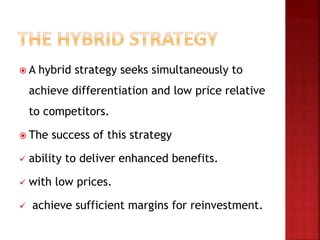  A hybrid strategy seeks simultaneously to
achieve differentiation and low price relative
to competitors.
 The success of this strategy
 ability to deliver enhanced benefits.
 with low prices.
 achieve sufficient margins for reinvestment.
 