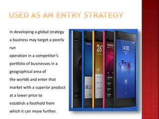 In developing a global strategy
a business may target a poorly
run
operation in a competitor’s
portfolio of businesses in a
geographical area of
the world6 and enter that
market with a superior product
at a lower price to
establish a foothold from
which it can move further.
 