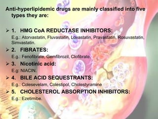 Anti-hyperlipidemic drugs are mainly classified into five
  types they are:

 1. HMG CoA REDUCTASE INHIBITORS:
  E.g.: Atorvastatin, Fluvastatin, Lovastatin, Pravastatin, Rosuvastatin,
  Simvastatin.
 2. FIBRATES:
  E.g.: Fenofibrate, Gemfibrozil, Clofibrate.
 3. Nicotinic acid:
  E.g: NIACIN.
 4. BILE ACID SEQUESTRANTS:
  E.g.: Colesevelam, Colestipol, Cholestyramine
 5. CHOLESTEROL ABSORPTION INHIBITORS:
  E.g.: Ezetimibe.
 