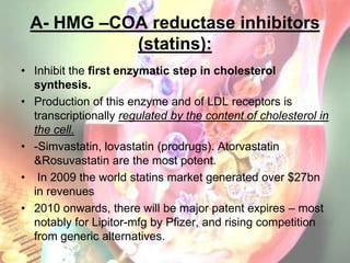 A- HMG –COA reductase inhibitors
           (statins):
• Inhibit the first enzymatic step in cholesterol
  synthesis.
• Production of this enzyme and of LDL receptors is
  transcriptionally regulated by the content of cholesterol in
  the cell.
• -Simvastatin, lovastatin (prodrugs). Atorvastatin
  &Rosuvastatin are the most potent.
• In 2009 the world statins market generated over $27bn
  in revenues
• 2010 onwards, there will be major patent expires – most
  notably for Lipitor-mfg by Pfizer, and rising competition
  from generic alternatives.
 